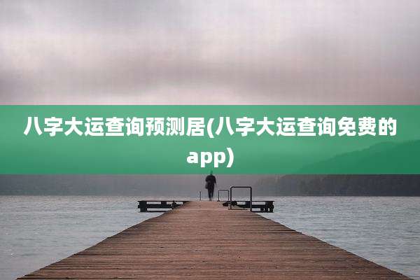 八字大运查询预测居(八字大运查询免费的app)