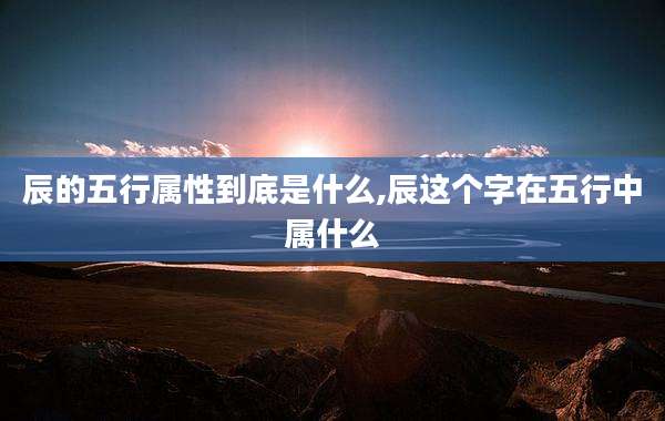 辰的五行属性到底是什么,辰这个字在五行中属什么