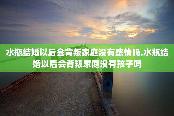 水瓶结婚以后会背叛家庭没有感情吗,水瓶结婚以后会背叛家庭没有孩子吗