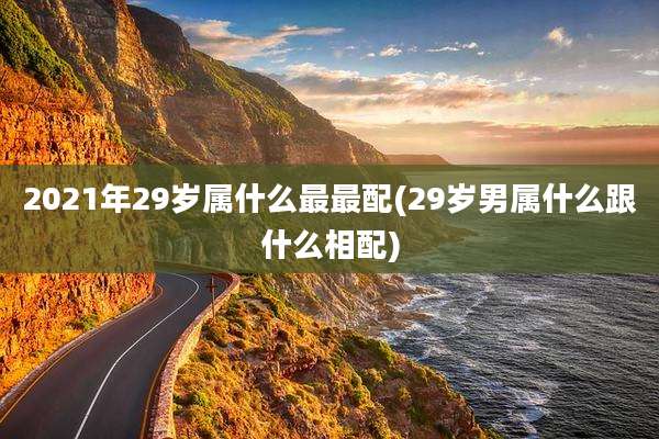 2021年29岁属什么最最配(29岁男属什么跟什么相配)