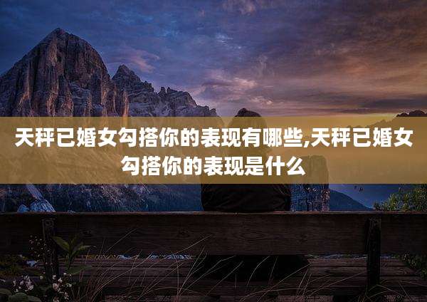 天秤已婚女勾搭你的表现有哪些,天秤已婚女勾搭你的表现是什么