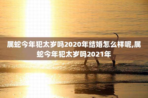 属蛇今年犯太岁吗2020年结婚怎么样呢,属蛇今年犯太岁吗2021年