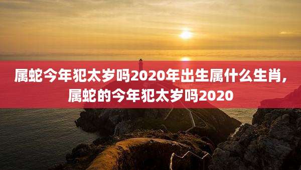 属蛇今年犯太岁吗2020年出生属什么生肖,属蛇的今年犯太岁吗2020