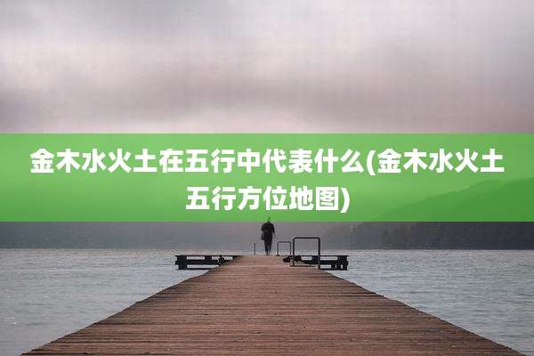 金木水火土在五行中代表什么(金木水火土五行方位地图)