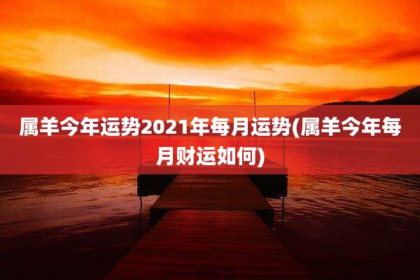 属羊今年运势2021年每月运势(属羊今年每月财运如何)
