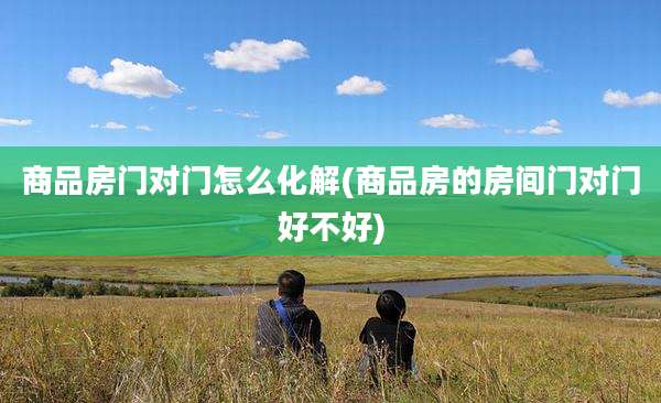 商品房门对门怎么化解(商品房的房间门对门好不好)