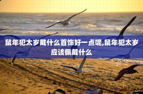 鼠年犯太岁戴什么首饰好一点呢,鼠年犯太岁应该佩戴什么