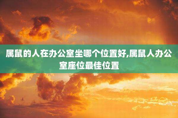 属鼠的人在办公室坐哪个位置好,属鼠人办公室座位最佳位置