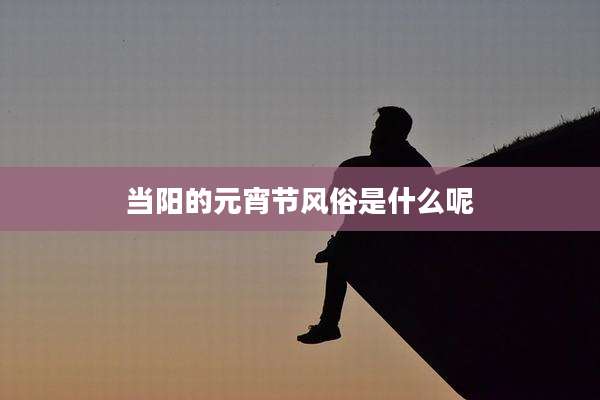 当阳的元宵节风俗是什么呢