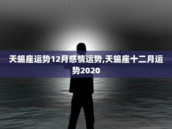 天蝎座运势12月感情运势,天蝎座十二月运势2020
