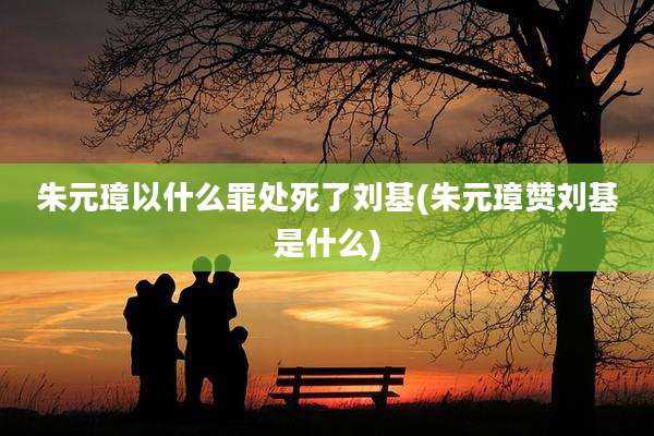 朱元璋以什么罪处死了刘基(朱元璋赞刘基是什么)