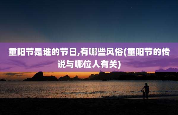重阳节是谁的节日,有哪些风俗(重阳节的传说与哪位人有关)