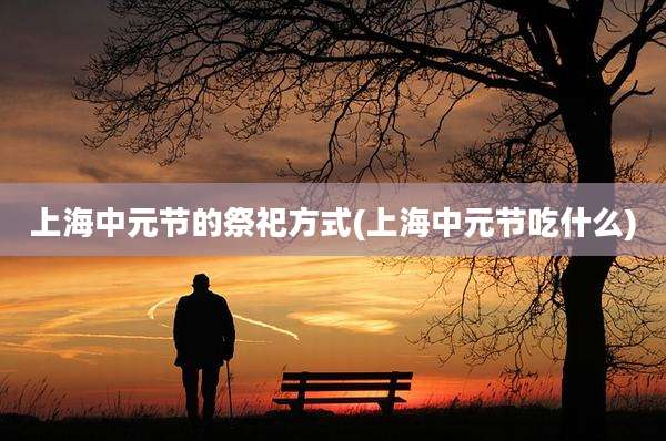 上海中元节的祭祀方式(上海中元节吃什么)