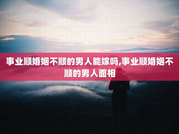 事业顺婚姻不顺的男人能嫁吗,事业顺婚姻不顺的男人面相