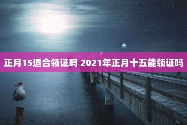 正月15适合领证吗 2021年正月十五能领证吗
