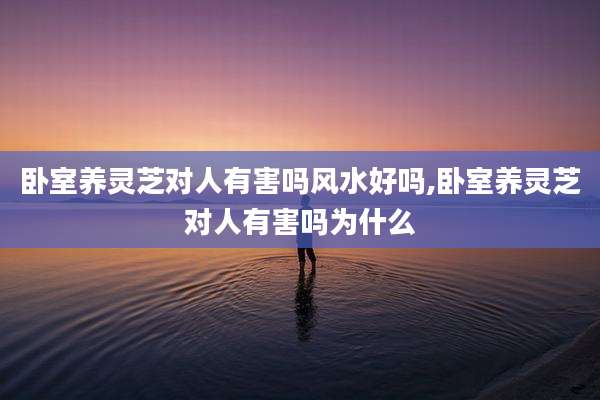 卧室养灵芝对人有害吗风水好吗,卧室养灵芝对人有害吗为什么
