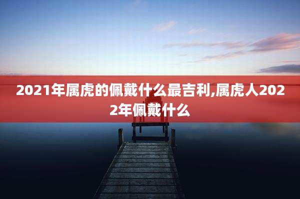 2021年属虎的佩戴什么最吉利,属虎人2022年佩戴什么