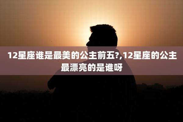 12星座谁是最美的公主前五?,12星座的公主最漂亮的是谁呀