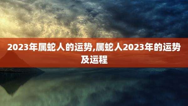 2023年属蛇人的运势,属蛇人2023年的运势及运程