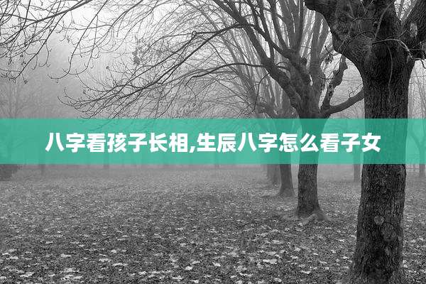 八字看孩子长相,生辰八字怎么看子女