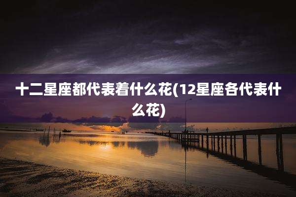 十二星座都代表着什么花(12星座各代表什么花)