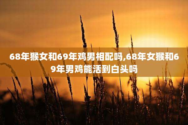 68年猴女和69年鸡男相配吗,68年女猴和69年男鸡能活到白头吗