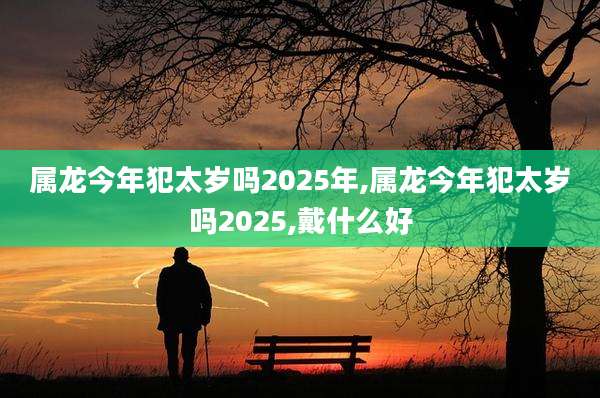 属龙今年犯太岁吗2025年,属龙今年犯太岁吗2025,戴什么好