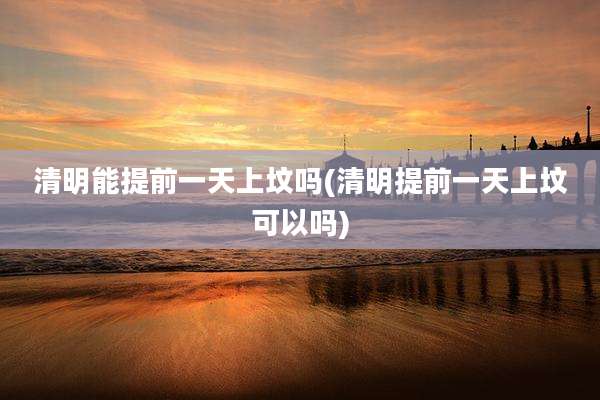 清明能提前一天上坟吗(清明提前一天上坟可以吗)