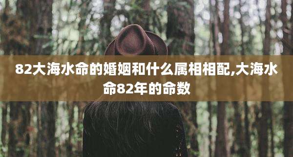 82大海水命的婚姻和什么属相相配,大海水命82年的命数