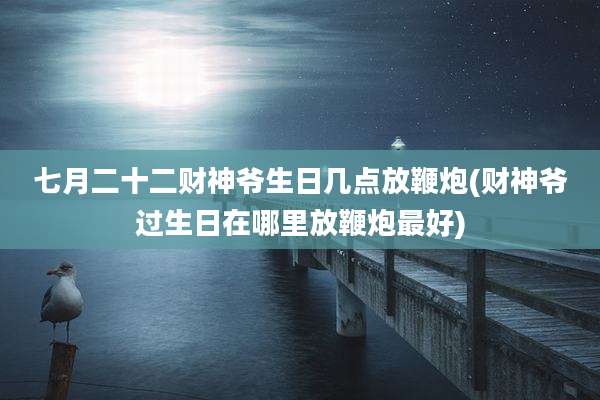 七月二十二财神爷生日几点放鞭炮(财神爷过生日在哪里放鞭炮最好)