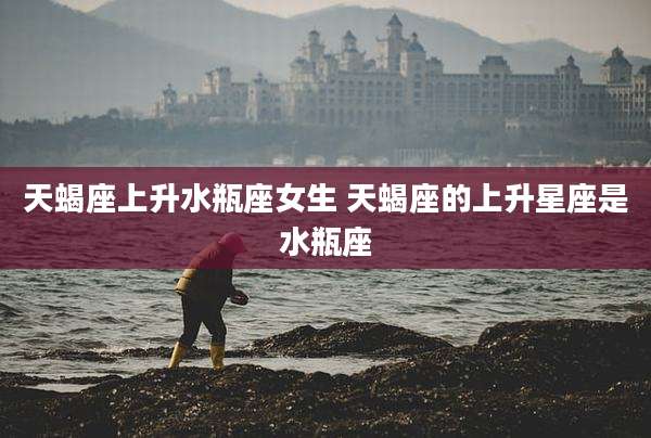 天蝎座上升水瓶座女生 天蝎座的上升星座是水瓶座