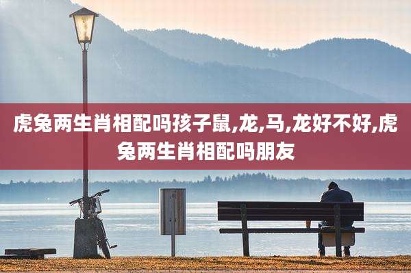 虎兔两生肖相配吗孩子鼠,龙,马,龙好不好,虎兔两生肖相配吗朋友
