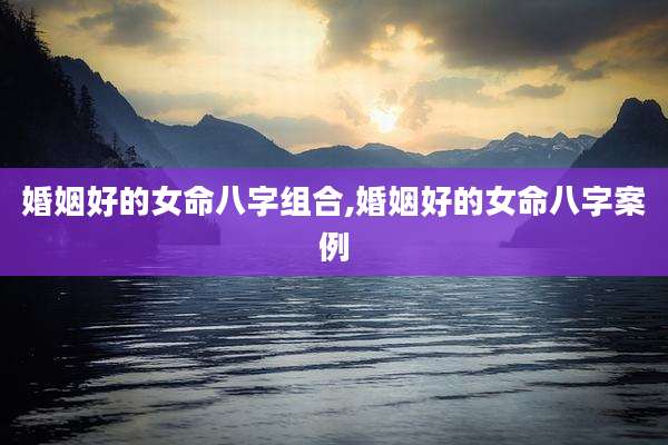 婚姻好的女命八字组合,婚姻好的女命八字案例