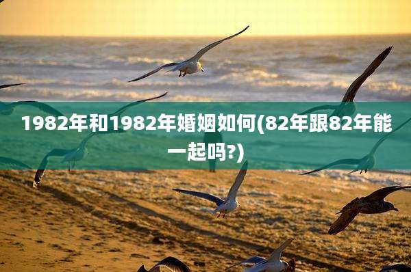 1982年和1982年婚姻如何(82年跟82年能一起吗?)
