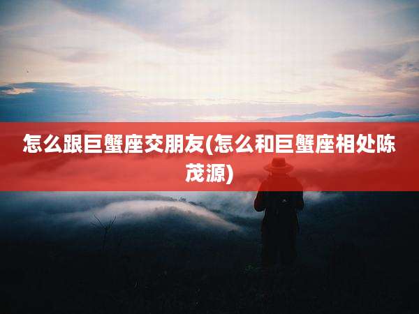 怎么跟巨蟹座交朋友(怎么和巨蟹座相处陈茂源)