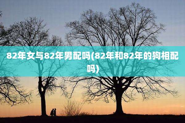 82年女与82年男配吗(82年和82年的狗相配吗)