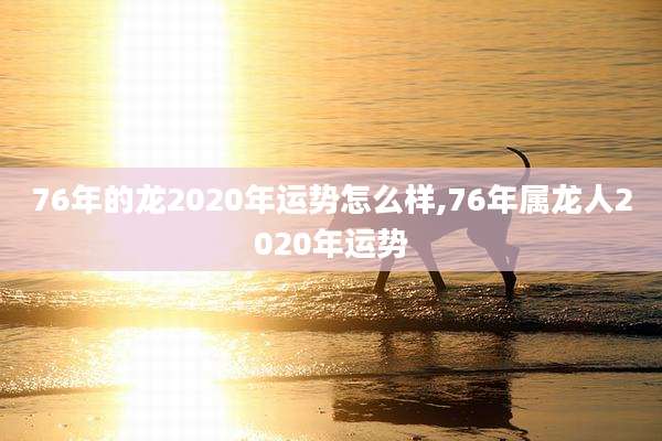76年的龙2020年运势怎么样,76年属龙人2020年运势