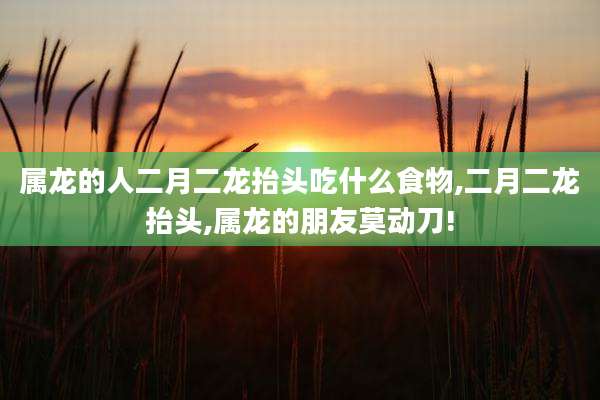 属龙的人二月二龙抬头吃什么食物,二月二龙抬头,属龙的朋友莫动刀!