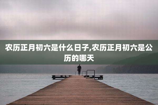农历正月初六是什么日子,农历正月初六是公历的哪天