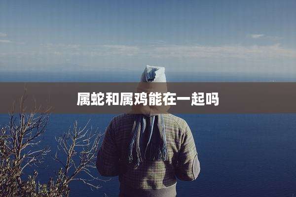 属蛇和属鸡能在一起吗