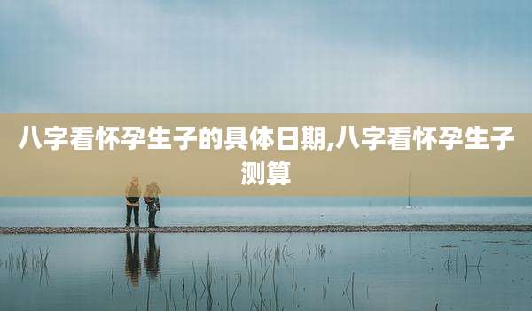 八字看怀孕生子的具体日期,八字看怀孕生子测算