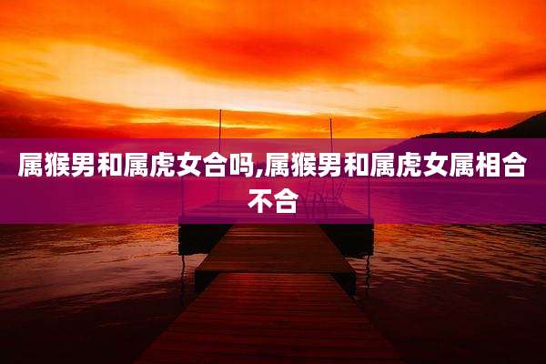 属猴男和属虎女合吗,属猴男和属虎女属相合不合