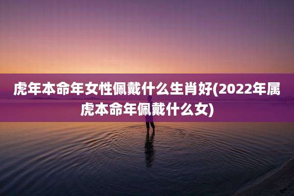 虎年本命年女性佩戴什么生肖好(2022年属虎本命年佩戴什么女)