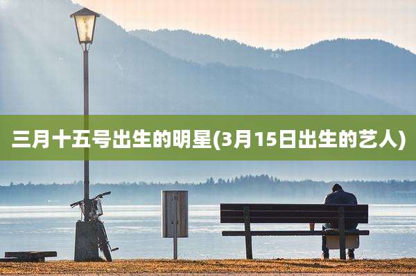 三月十五号出生的明星(3月15日出生的艺人)