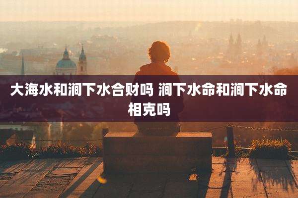 大海水和涧下水合财吗 涧下水命和涧下水命相克吗