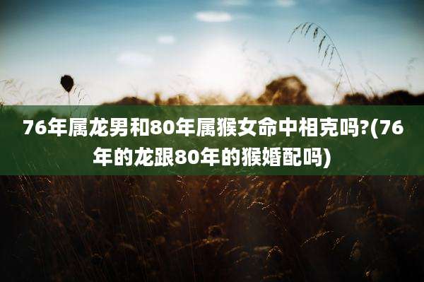 76年属龙男和80年属猴女命中相克吗?(76年的龙跟80年的猴婚配吗)