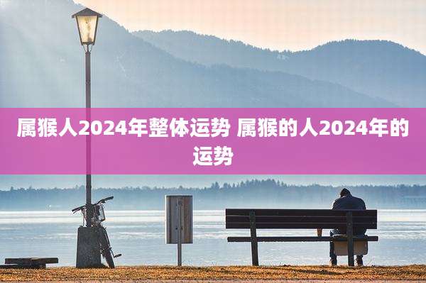 属猴人2024年整体运势 属猴的人2024年的运势