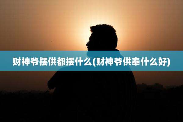 财神爷摆供都摆什么(财神爷供奉什么好)