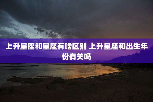 上升星座和星座有啥区别 上升星座和出生年份有关吗