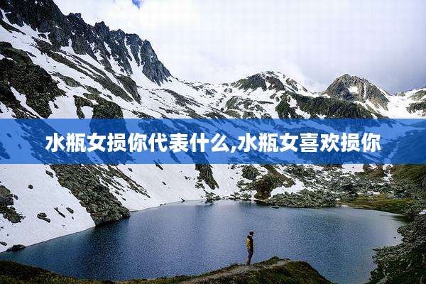 水瓶女损你代表什么,水瓶女喜欢损你